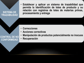 SISTEMA DE 
TRAZABILIDAD 
• Establecer y aplicar un sistema de trazabilidad que 
permita la identificación de lotes de producto y su 
relación con registros de lotes de materias primas, 
procesamiento y entrega 
CONTROL DE NO 
CONFORMIDAD 
• Correcciones 
• Acciones correctivas 
• Manipulación de productos potencialmente no inocuos 
• Recuperación 
 