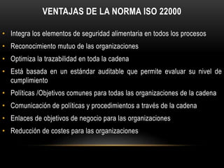 VENTAJAS DE LA NORMA ISO 22000 
• Integra los elementos de seguridad alimentaria en todos los procesos 
• Reconocimiento mutuo de las organizaciones 
• Optimiza la trazabilidad en toda la cadena 
• Está basada en un estándar auditable que permite evaluar su nivel de 
cumplimiento 
• Políticas /Objetivos comunes para todas las organizaciones de la cadena 
• Comunicación de políticas y procedimientos a través de la cadena 
• Enlaces de objetivos de negocio para las organizaciones 
• Reducción de costes para las organizaciones 
 