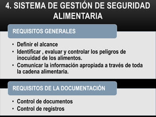 4. SISTEMA DE GESTIÓN DE SEGURIDAD 
ALIMENTARIA 
REQUISITOS GENERALES 
• Definir el alcance 
• Identificar , evaluar y controlar los peligros de 
inocuidad de los alimentos. 
• Comunicar la información apropiada a través de toda 
la cadena alimentaria. 
REQUISITOS DE LA DOCUMENTACIÓN 
• Control de documentos 
• Control de registros 
 