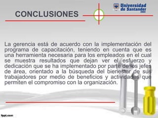CONCLUSIONES
La gerencia está de acuerdo con la implementación del
programa de capacitación, teniendo en cuenta que es
una herramienta necesaria para los empleados en el cual
se muestra resultados que dejan ver el esfuerzo y
dedicación que se ha implementado por parte de los jefes
de área, orientado a la búsqueda del bienestar de sus
trabajadores por medio de beneficios y actividades que
permiten el compromiso con la organización.
 