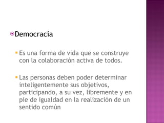 Democracia Es una forma de vida que se construye con la colaboración activa de todos. Las personas deben poder determinar inteligentemente sus objetivos, participando, a su vez, libremente y en pie de igualdad en la realización de un sentido común 