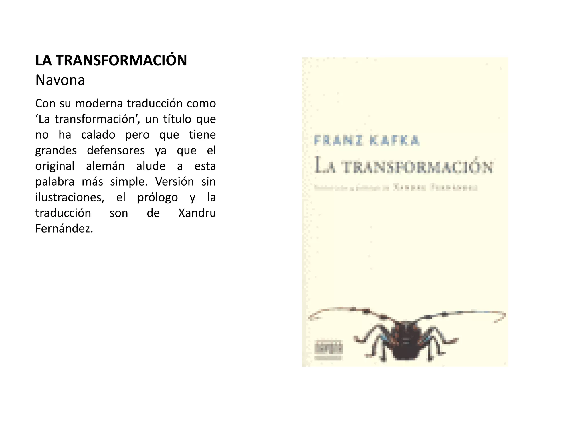 LA TRANSFORMACIÓN
Navona
Con su moderna traducción como
‘La transformación’, un título que
no ha calado pero que tiene
grandes defensores ya que el
original alemán alude a esta
palabra más simple. Versión sin
ilustraciones, el prólogo y la
traducción son de Xandru
Fernández.
 