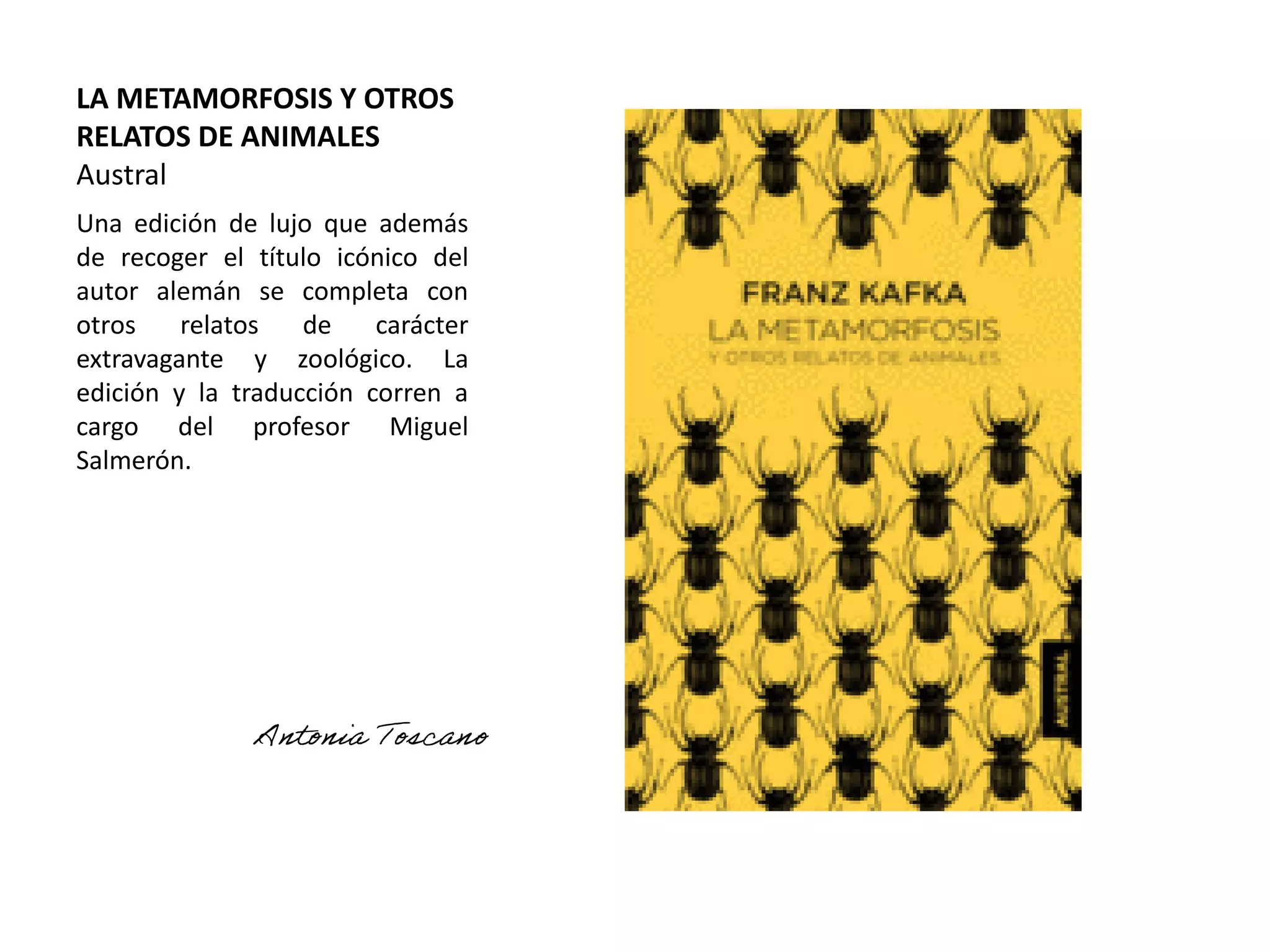 LA METAMORFOSIS Y OTROS
RELATOS DE ANIMALES
Austral
Una edición de lujo que además
de recoger el título icónico del
autor alemán se completa con
otros relatos de carácter
extravagante y zoológico. La
edición y la traducción corren a
cargo del profesor Miguel
Salmerón.
 