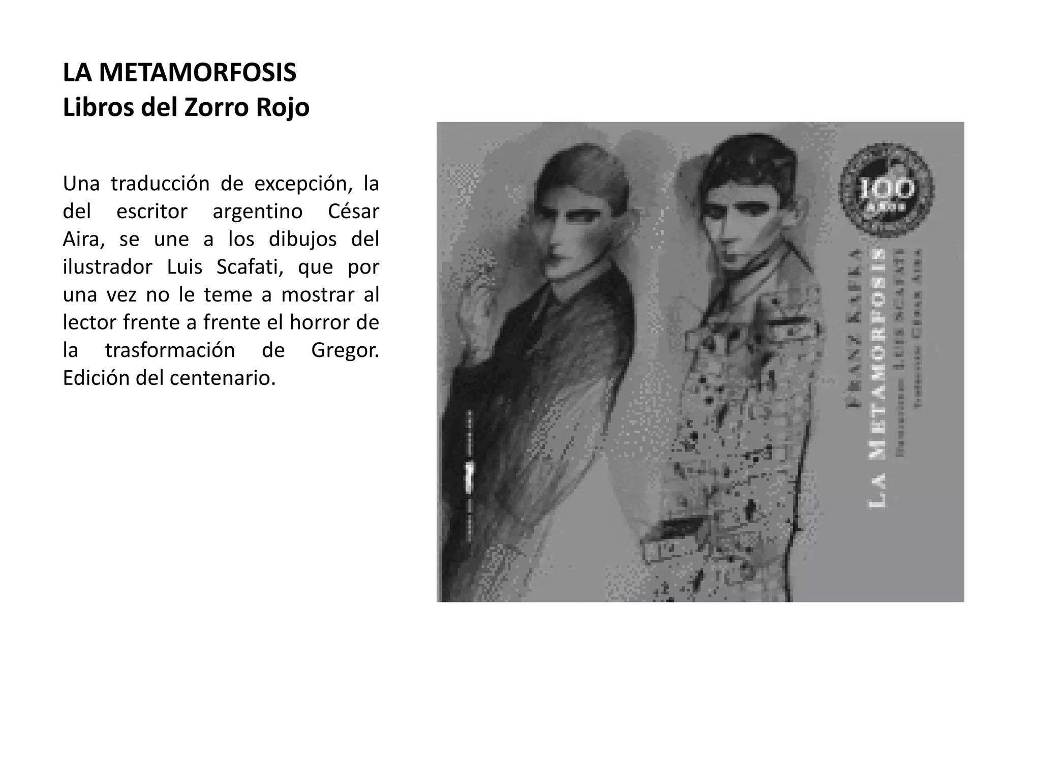 LA METAMORFOSIS
Libros del Zorro Rojo
Una traducción de excepción, la
del escritor argentino César
Aira, se une a los dibujos del
ilustrador Luis Scafati, que por
una vez no le teme a mostrar al
lector frente a frente el horror de
la trasformación de Gregor.
Edición del centenario.
 