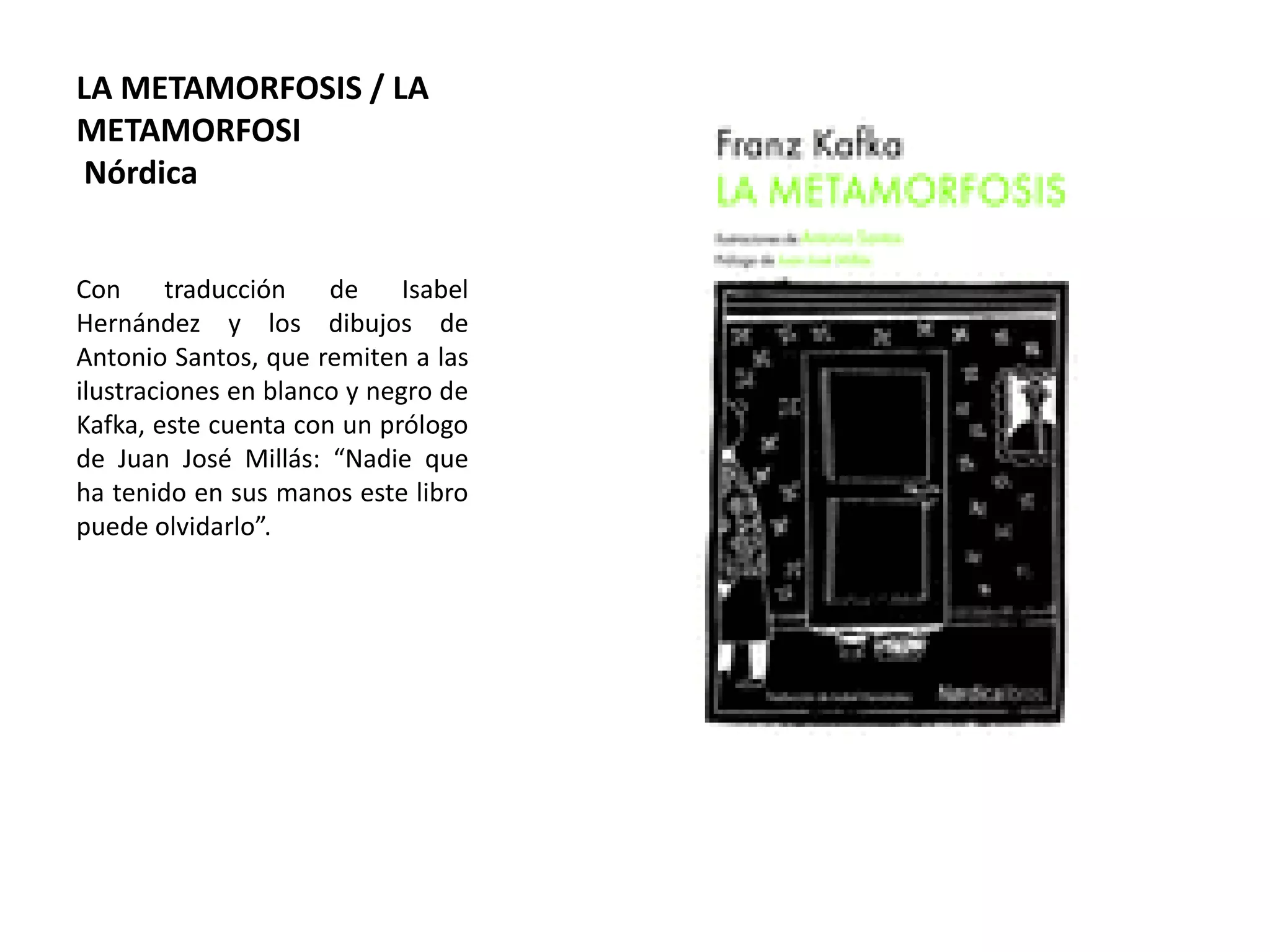LA METAMORFOSIS / LA
METAMORFOSI
Nórdica
Con traducción de Isabel
Hernández y los dibujos de
Antonio Santos, que remiten a las
ilustraciones en blanco y negro de
Kafka, este cuenta con un prólogo
de Juan José Millás: “Nadie que
ha tenido en sus manos este libro
puede olvidarlo”.
 