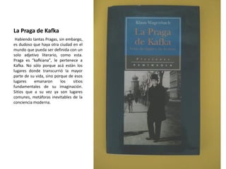 La Praga de Kafka
Habiendo tantas Pragas, sin embargo,
es dudoso que haya otra ciudad en el
mundo que pueda ser definida con un
solo adjetivo literario, como esta.
Praga es "kafkiana", le pertenece a
Kafka. No sólo porque acá están los
lugares donde transcurrió la mayor
parte de su vida, sino porque de esos
lugares emanaron los sitios
fundamentales de su imaginación.
Sitios que a su vez ya son lugares
comunes, metáforas inevitables de la
conciencia moderna.
 