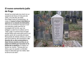 El nuevo cementerio judío
de Praga
donde fue enterrado tras morir en un
sanatorio de Viena el 3 de junio de
1924, a los 40 años de edad.
Para llegar hasta el camposanto , lo
mejor es tomar la línea A del Metro y
apearse en la estación de Zelivskeho.
Una vez en el exterior hay que cruzar
una avenida y pedir permiso al
encargado del recinto, que nos
obligará a cubrirnos la cabeza con la
“kipá” judía. El camino hacia el lugar
donde Kafka está enterrado junto a sus
padres parte de la avenida principal,
flanqueada de árboles añosos,a la vera
del muro exterior del cementerio. Los
devotos de su obra acostumbran a
dejar breves exvotos escritos en un
papel enrrollado que incrustan en la
piedra de la sepultura. El viajero no
quiere ser menos. “Gracias por tus
obras, que nos ayudan a entender
mejor el absurdo que nos rodea. Que
la tierra te sea leve”.
 