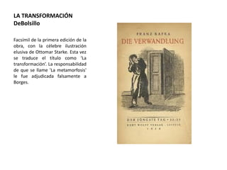 LA TRANSFORMACIÓN
DeBolsillo
Facsímil de la primera edición de la
obra, con la célebre ilustración
elusiva de Ottomar Starke. Esta vez
se traduce el título como ‘La
transformación’. La responsabilidad
de que se llame 'La metamorfosis'
le fue adjudicada falsamente a
Borges.
 