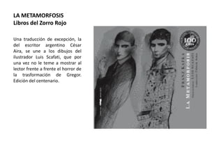 LA METAMORFOSIS
Libros del Zorro Rojo
Una traducción de excepción, la
del escritor argentino César
Aira, se une a los dibujos del
ilustrador Luis Scafati, que por
una vez no le teme a mostrar al
lector frente a frente el horror de
la trasformación de Gregor.
Edición del centenario.
 