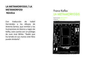 LA METAMORFOSIS / LA
METAMORFOSI
Nórdica
Con traducción de Isabel
Hernández y los dibujos de
Antonio Santos, que remiten a las
ilustraciones en blanco y negro de
Kafka, este cuenta con un prólogo
de Juan José Millás: “Nadie que
ha tenido en sus manos este libro
puede olvidarlo”.
 