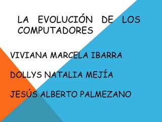 LA EVOLUCIÓN DE LOS
 COMPUTADORES

VIVIANA MARCELA IBARRA

DOLLYS NATALIA MEJÍA

JESÚS ALBERTO PALMEZANO
 