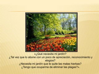 «¿Qué necesita mi jardín?
¿Tal vez que lo abone con un poco de apreciación, reconocimiento y
                             elogios?
        ¿Necesita mi jardín que le quite las malas hierbas?
          ¿Tengo que ocuparme de eliminar las plagas?».
 