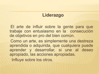 Liderazgo

 El arte de influir sobre la gente para que
trabaje con entusiasmo en la consecución
de objetivos en pro del bien común.
 Como un arte, es simplemente una destreza
aprendida o adquirida, que cualquiera puede
aprender y desarrollar, si une al deseo
apropiado, las acciones apropiadas.
  Influye sobre los otros.
 