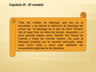 Capítulo III : El modelo




      Trata del modelo de liderazgo que hay en la
      actualidad, y se retoma la definición de liderazgo del
      primer día, “el liderazgo es el arte de influir” Simeón
      cita al mejor líder de todos los tiempo: Jesucristo, y a
      otros grandes lideres como: Gandhi, Sor Teresa de
      Calcuta y hasta las mismas madres. Así pues el
      liderazgo empieza con la voluntad adecuada, elegir
      amar como verbo y servir para satisfacer las
      necesidades legitimas de los liderados.
      •
 