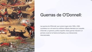 Guerras de O'Donnell:
Las guerras de O'Donnell, que tuvieron lugar entre 1858 y 1863,
consistieron en una serie de conflictos militares liderados por Leopoldo
O'Donnell, un general y político español. Estas guerras marcaron un
período crucial en la historia de España y sus interacciones
internacionales.
ja
 