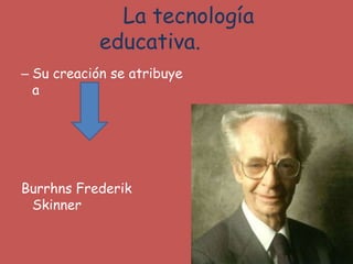 La tecnología educativa. Su creación se atribuye a Burrhns Frederik Skinner 