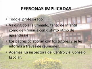 PERSONAS IMPLICADAS Todo el profesorado. Va dirigido al alumnado, tanto de Infantil como de Primaria con distinto ritmo de aprendizaje. Los padres colaboran con los tutores y se les informa a través de reuniones. Además: La inspectora del Centro y el Consejo Escolar. 