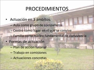 PROCEDIMIENTOS Actuación en 3 ámbitos. Aula como grupo de compañeros Centro como lugar en el que se convive Familia como núcleo fundamental de convivencia Formas de actuación Plan de acción tutorial Trabajo en comisiones Actuaciones concretas 