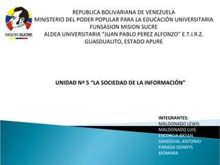 REPUBLICA BOLIVARIANA DE VENEZUELA
MINISTERIO DEL PODER POPULAR PARA LA EDUCACIÓN UNIVERSITARIA
                   FUNSASION MISION SUCRE
   ALDEA UNIVERSITARIA “JUAN PABLO PEREZ ALFONZO” E.T.I.R.Z.
                 GUASDUALITO, ESTADO APURE




       UNIDAD Nº 5 “LA SOCIEDAD DE LA INFORMACIÓN”




                                         INTEGRANTES:
                                         MALDONADO LEWIS
                                         MALDONADO LUIS
                                         ESCORCIA BRYAN
                                         SANDOVAL ANTONIO
                                         PARADA GENNYS
                                         XIOMARA
 