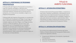 ARTÍCULO 10. RESPONSABLE DE PROGRAMAS
PRESUPUESTALES
El Responsable del Programa Presupuestal se encuentra a
cargo de la gestión estratégica y operativa de la
programación presupuestal de los productos y de garantizar
la provisión efectiva y eficiente de los servicios que los
componen, en el marco de los resultados a lograr en un
Programa Presupuestal.
El Responsable del Programa Presupuestal, en coordinación
con la Oficina de Presupuesto del Pliego o la que haga sus
veces, articula de manera transversal las acciones de las
unidades orgánicas de dicho Pliego, y con Pliegos de otros
sectores y niveles de gobierno, de ser el caso, cuya
participación, por la complejidad de los resultados u
objetivos, es necesaria para el desarrollo y mejora
constante de los productos en términos de efectividad,
eficiencia y calidad, desde su concepción, provisión y
retroalimentación. Rinde cuenta de sus avances y logros en
las instancias correspondientes.
TITULO III
AMBITO FUNCIONAL
ARTÍCULO 11. INTEGRACIÓN INTERSISTÉMICA
El Sistema Nacional de Presupuesto Público, a través de su
ente rector, mantiene coordinación e interrelación con los
conformantes de la Administración Financiera del Sector
Público, para el cumplimiento de su finalidad y asegurar la
adecuada coherencia normativa y administrativa. Dicha
interrelación se realiza a través de los procesos en los que
participa el Sistema Nacional de Presupuesto Público
En el marco de la Administración Financiera del Sector
Público, el Sistema Nacional de Presupuesto Público está a
cargo de las siguientes materias:
ARTÍCULO 12. INTEGRACIÓN INTRASISTÉMICA
Continua…
1. Programación Multianual, Formulación y Aprobación
Presupuestaria.
2. Ejecución Presupuestaria
3. Evaluación Presupuestaria
 