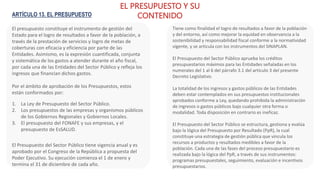ARTÍCULO 13. EL PRESUPUESTO
El presupuesto constituye el instrumento de gestión del
Estado para el logro de resultados a favor de la población, a
través de la prestación de servicios y logro de metas de
coberturas con eficacia y eficiencia por parte de las
Entidades. Asimismo, es la expresión cuantificada, conjunta
y sistemática de los gastos a atender durante el año fiscal,
por cada una de las Entidades del Sector Público y refleja los
ingresos que financian dichos gastos.
Por el ámbito de aprobación de los Presupuestos, estos
están conformados por:
EL PRESUPUESTO Y SU
CONTENIDO
1. La Ley de Presupuesto del Sector Público.
2. Los presupuestos de las empresas y organismos públicos
de los Gobiernos Regionales y Gobiernos Locales.
3. El presupuesto del FONAFE y sus empresas, y el
presupuesto de EsSALUD.
Tiene como finalidad el logro de resultados a favor de la población
y del entorno, así como mejorar la equidad en observancia a la
sostenibilidad y responsabilidad fiscal conforme a la normatividad
vigente, y se articula con los instrumentos del SINAPLAN.
El Presupuesto del Sector Público aprueba los créditos
presupuestarios máximos para las Entidades señaladas en los
numerales del 1 al 6 del párrafo 3.1 del artículo 3 del presente
Decreto Legislativo.
La totalidad de los ingresos y gastos públicos de las Entidades
deben estar contemplados en sus presupuestos institucionales
aprobados conforme a Ley, quedando prohibida la administración
de ingresos o gastos públicos bajo cualquier otra forma o
modalidad. Toda disposición en contrario es ineficaz.
El Presupuesto del Sector Público se estructura, gestiona y evalúa
bajo la lógica del Presupuesto por Resultado (PpR), la cual
constituye una estrategia de gestión pública que vincula los
recursos a productos y resultados medibles a favor de la
población. Cada una de las fases del proceso presupuestario es
realizada bajo la lógica del PpR, a través de sus instrumentos:
programas presupuestales, seguimiento, evaluación e incentivos
presupuestarios.
El Presupuesto del Sector Público tiene vigencia anual y es
aprobado por el Congreso de la República a propuesta del
Poder Ejecutivo. Su ejecución comienza el 1 de enero y
termina el 31 de diciembre de cada año.
 