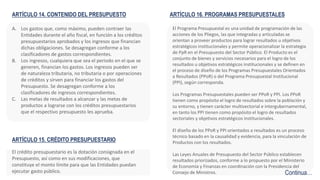 ARTÍCULO 14. CONTENIDO DEL PRESUPUESTO
A. Los gastos que, como máximo, pueden contraer las
Entidades durante el año fiscal, en función a los créditos
presupuestarios aprobados y los ingresos que financian
dichas obligaciones. Se desagregan conforme a los
clasificadores de gastos correspondientes.
B. Los ingresos, cualquiera que sea el periodo en el que se
generen, financian los gastos. Los ingresos pueden ser
de naturaleza tributaria, no tributaria o por operaciones
de créditos y sirven para financiar los gastos del
Presupuesto. Se desagregan conforme a los
clasificadores de ingresos correspondientes.
C. Las metas de resultados a alcanzar y las metas de
productos a lograrse con los créditos presupuestarios
que el respectivo presupuesto les aprueba.
El Programa Presupuestal es una unidad de programación de las
acciones de los Pliegos, las que integradas y articuladas se
orientan a proveer productos para lograr resultados u objetivos
estratégicos institucionales y permite operacionalizar la estrategia
de PpR en el Presupuesto del Sector Público. El Producto es el
conjunto de bienes y servicios necesarios para el logro de los
resultados u objetivos estratégicos institucionales y se definen en
el proceso de diseño de los Programas Presupuestales Orientados
a Resultados (PPoR) o del Programa Presupuestal Institucional
(PPI), según corresponda.
Los Programas Presupuestales pueden ser PPoR y PPI. Los PPoR
tienen como propósito el logro de resultados sobre la población y
su entorno, y tienen carácter multisectorial e intergubernamental,
en tanto los PPI tienen como propósito el logro de resultados
sectoriales y objetivos estratégicos institucionales.
El diseño de los PPoR y PPI orientados a resultados es un proceso
técnico basado en la causalidad y evidencia, para la vinculación de
Productos con los resultados.
Las Leyes Anuales de Presupuesto del Sector Público establecen
resultados priorizados, conforme a lo propuesto por el Ministerio
de Economía y Finanzas en coordinación con la Presidencia del
Consejo de Ministros.
ARTÍCULO 15. CRÉDITO PRESUPUESTARIO
El crédito presupuestario es la dotación consignada en el
Presupuesto, así como en sus modificaciones, que
constituye el monto límite para que las Entidades puedan
ejecutar gasto público.
ARTÍCULO 16. PROGRAMAS PRESUPUESTALES
Continua…
 