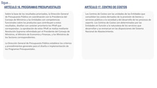 Sobre la base de los resultados priorizados, la Dirección General
de Presupuesto Público en coordinación con la Presidencia del
Consejo de Ministros y las Entidades con competencias
funcionales sobre los productos que contribuyen a estos
resultados, diseñan con carácter prioritario los PPoR que
correspondan. La aprobación de estos PPoR se realiza mediante
Resolución Suprema refrendada por el Presidente del Consejo de
Ministros, el Ministro de Economía y Finanzas, y los Ministros de
los Sectores correspondientes.
La Dirección General de Presupuesto Público establece los criterios
y procedimientos generales para el diseño e implementación de
los Programas Presupuestales.
ARTÍCULO 16. PROGRAMAS PRESUPUESTALES
Sigue…
ARTÍCULO 17. CENTRO DE COSTOS
Los Centros de Costos son las unidades de las Entidades que
consolidan los costos derivados de la provisión de bienes y
servicios públicos a la sociedad y del desarrollo de los procesos de
soporte. Los Centros de Costos son determinados por las
Entidades en función a la naturaleza de los servicios que
desarrollan y se enmarcan en las disposiciones del Sistema
Nacional de Abastecimiento.
 