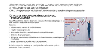  FASE DE PROGRAMACIÓN MULTIANUAL
PRESUPUESTARIA
La APM es el limite máximo de crédito presupuestario de cada pliego, en la
cual no podrá programarse ningún gasto.
Factores:
- Ingreso de las fuentes de financiamiento.
- Reglas fiscales aprobadas
- Prioridades de política a nivel de resultados del SINAPLAN.
- Criterios de programación.
- Eficiencia, efectividad y calidad de servicios establecidos para el logro de
resultados.
DECRETO LEGISLATIVO DEL SISTEMA NACIONAL DEL PRESUPUESTO PÚBLICO
2. PRESUPUESTO DEL SECTOR PÚBLICO:
CAP. 1 Programación multianual , Formulación y aprobación presupuestaria:
 FASE DE FORMULACIÓN PRESUPUESTARIA:
Se determinan las metas y se consignan las cadenas de gasto y
fuentes de financiamiento.
 