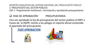  FASE DE APROBACIÓN ` PRESUPUESTARIA:
Una vez aprobada la ley de presupuesto del sector publico el MEF a
traves de la DGPP, remite a los pliegos el reporte oficial contenido
el apartado del presupuesto.
DECRETO LEGISLATIVO DEL SISTEMA NACIONAL DEL PRESUPUESTO PÚBLICO
2. PRESUPUESTO DEL SECTOR PÚBLICO:
CAP. 1 Programación multianual , Formulación y aprobación presupuestaria:
 