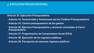 3. EJECUCIÓN PRESUPUESTARIA:
Artículo 33. Ejecución Presupuestaria
 Artículo 34. Exclusividad y limitaciones de los Créditos Presupuestarios
 Artículo 35. Control presupuestario de los gastos
 Artículo 36. Ejercicio Presupuestario y acciones orientadas al Cierre
Presupuestario
 Artículo 37. Programación de Compromisos Anual (PCA)
 Artículo 38. Ejecución de los ingresos públicos
 Artículo 39. Percepción de menores ingresos públicos
 