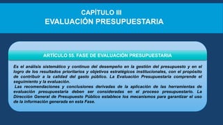 Es el análisis sistemático y continuo del desempeño en la gestión del presupuesto y en el
logro de los resultados prioritarios y objetivos estratégicos institucionales, con el propósito
de contribuir a la calidad del gasto público. La Evaluación Presupuestaria comprende el
seguimiento y la evaluación.
Las recomendaciones y conclusiones derivadas de la aplicación de las herramientas de
evaluación presupuestaria deben ser consideradas en el proceso presupuestario. La
Dirección General de Presupuesto Público establece los mecanismos para garantizar el uso
de la información generada en esta Fase.
ARTÍCULO 55. FASE DE EVALUACIÓN PRESUPUESTARIA
CAPÍTULO III
EVALUACIÓN PRESUPUESTARIA
 