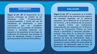 Según el Art. 56º El Seguimiento es el
ejercicio priorizado de análisis de las
relaciones entre recursos-insumo-
producto-resultado, a través del uso de
indicadores de desempeño y otros
instrumentos que se consideren
pertinentes, con el propósito de identificar
avances y resultados obtenidos con
respecto a los esperados en las líneas de
producción de productos, que permitan la
toma de decisiones precisa y oportuna
para la provisión de los servicios públicos.
Según el Art. 57º La evaluación es el análisis
de la efectividad de las intervenciones respecto
del resultado esperado, de la eficiencia
asignativa, de la eficiencia en la provisión de
los servicios, y de la eficiencia de los procesos
de soporte críticos. Las evaluaciones
independientes son realizadas por la Dirección
General de Presupuesto Público, de forma
directa o tercerizada a personas naturales o
jurídicas. Para dicho fin, la Dirección General
de Presupuesto Público aprueba mediante
directiva los tipos de evaluaciones, fases y
especificaciones técnicas que correspondan
tomando en cuenta criterios de oportunidad de
generación de información para la toma de
decisiones, calidad técnica y transparencia.
EVALUACION
SEGUIMIENTO
 