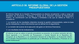 ARTÍCULO 58. INFORME GLOBAL DE LA GESTIÓN
PRESUPUESTARIA
El Informe Global de la Gestión Presupuestaria se efectúa anualmente y está a cargo del
Ministerio de Economía y Finanzas, a través de la Dirección General de Presupuesto
Público, en coordinación con los Pliegos y Entidades a las que se refiere el Título V, y
consiste en:
1. La revisión de los resultados obtenidos durante la gestión presupuestaria, sobre la base
de los indicadores y otros instrumentos que se definan en el seguimiento.
2. La revisión del avance de la ejecución del gasto en términos financieros.
3. Los resultados de las evaluaciones.
El Informe al que se refiere el párrafo precedente se presenta, en el primer semestre del año
fiscal siguiente, a la Comisión de Presupuesto y Cuenta General de la República del
Congreso de la República y a la Contraloría General de la República. La Evaluación Global
de la Gestión Presupuestaria es publicada por el Ministerio de Economía y Finanzas en su
portal institucional.
 