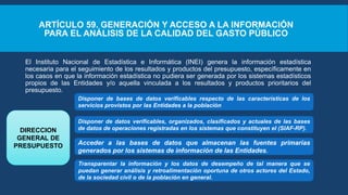ARTÍCULO 59. GENERACIÓN Y ACCESO A LA INFORMACIÓN
PARA EL ANÁLISIS DE LA CALIDAD DEL GASTO PÚBLICO
El Instituto Nacional de Estadística e Informática (INEI) genera la información estadística
necesaria para el seguimiento de los resultados y productos del presupuesto, específicamente en
los casos en que la información estadística no pudiera ser generada por los sistemas estadísticos
propios de las Entidades y/o aquella vinculada a los resultados y productos prioritarios del
presupuesto.
Disponer de bases de datos verificables respecto de las características de los
servicios provistos por las Entidades a la población
Disponer de datos verificables, organizados, clasificados y actuales de las bases
de datos de operaciones registradas en los sistemas que constituyen el (SIAF-RP).
DIRECCION
GENERAL DE
PRESUPUESTO Acceder a las bases de datos que almacenan las fuentes primarias
generados por los sistemas de información de las Entidades.
Transparentar la información y los datos de desempeño de tal manera que se
puedan generar análisis y retroalimentación oportuna de otros actores del Estado,
de la sociedad civil o de la población en general.
 