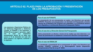 ARTÍCULO 62. PLAZO PARA LA APROBACIÓN Y PRESENTACIÓN
DE LOS PRESUPUESTOS
Las empresas y Organismos Públicos de
los Gobiernos Regionales y Gobiernos
Locales, el FONAFE y sus empresas, y
ESSALUD promulgan o aprueban, según
sea el caso sus respectivos
presupuestos dentro de un plazo que
vence el 15 de diciembre de cada año
fiscal anterior a su vigencia, conforme a
lo siguiente:
La presentación de sus presupuestos se sujeta a las Directivas que apruebe
FONAFE. Presentan sus presupuestos a la Comisión de Presupuesto y Cuenta
General de la República del Congreso de la República, a la Contraloría General
de la República y a la Dirección General de Presupuesto Público
Dicha presentación se efectúa a través de los medios que ésta determine. Los
plazos de presentación se establecen a través de la Directiva correspondiente
La aprobación y presentación de su presupuesto se sujeta a las Directivas que
apruebe FONAFE, conforme a la Quincuagésima Quinta Disposición
Complementaria Final de la Ley N° 29626.
Para el caso de FONAFE
Para el caso de La Dirección General de Presupuesto
Para el caso de ESSALUD
 