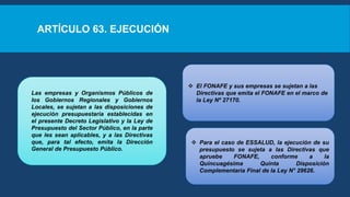 ARTÍCULO 63. EJECUCIÓN
Las empresas y Organismos Públicos de
los Gobiernos Regionales y Gobiernos
Locales, se sujetan a las disposiciones de
ejecución presupuestaria establecidas en
el presente Decreto Legislativo y la Ley de
Presupuesto del Sector Público, en la parte
que les sean aplicables, y a las Directivas
que, para tal efecto, emita la Dirección
General de Presupuesto Público.
 El FONAFE y sus empresas se sujetan a las
Directivas que emita el FONAFE en el marco de
la Ley Nº 27170.
 Para el caso de ESSALUD, la ejecución de su
presupuesto se sujeta a las Directivas que
apruebe FONAFE, conforme a la
Quincuagésima Quinta Disposición
Complementaria Final de la Ley N° 29626.
 