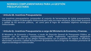 NORMAS COMPLEMENTARIAS PARA LA GESTIÓN
PRESUPUESTARIA
 Artículo 66. Incentivos Presupuestarios
Los incentivos presupuestarios comprenden el conjunto de herramientas de índole presupuestaria,
orientadas a mejorar el desempeño institucional para cada una mayor eficiencia, Efectividad, economía
y calidad de los servicios públicos, así como para el logro de resultados objetivos estratégicos
institucionales.
 Articulo 67. incentivos Presupuestarios a cargo del Ministerio de Economía y Finanzas.
El Ministerio de Economía y Finanzas, a través de Dirección General de Presupuesto Público, en
conexión con los sectores correspondientes, diseña implementa mecanismos designación
condicionada de recursos de los pliegos Presupuestarios con el propósito de mejorar la eficiencia,
efectividad, economía y calidad de la provisión de productos hacia el logro de resultados prioritarias de
objetivos estratégicos institucionales.
 