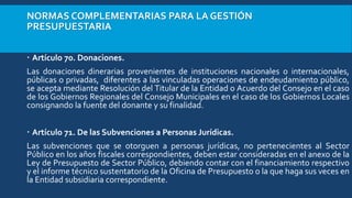 NORMAS COMPLEMENTARIAS PARA LA GESTIÓN
PRESUPUESTARIA
 Artículo 70. Donaciones.
Las donaciones dinerarias provenientes de instituciones nacionales o internacionales,
públicas o privadas, diferentes a las vinculadas operaciones de endeudamiento público,
se acepta mediante Resolución del Titular de la Entidad o Acuerdo del Consejo en el caso
de los Gobiernos Regionales del Consejo Municipales en el caso de los Gobiernos Locales
consignando la fuente del donante y su finalidad.
 Artículo 71. De las Subvenciones a Personas Jurídicas.
Las subvenciones que se otorguen a personas jurídicas, no pertenecientes al Sector
Público en los años fiscales correspondientes, deben estar consideradas en el anexo de la
Ley de Presupuesto de Sector Público, debiendo contar con el financiamiento respectivo
y el informe técnico sustentatorio de la Oficina de Presupuesto o la que haga sus veces en
la Entidad subsidiaria correspondiente.
 