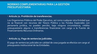 NORMAS COMPLEMENTARIAS PARA LA GESTIÓN
PRESUPUESTARIA
 Artículo 72. Prohibición de transferencias.
Los Organismos Públicos del Poder Ejecutivo, así como cualquier otra Entidad que
no se financié con recursos del Tesoro Público y los Fondos Especiales con
personería jurídica, no pueden percibir, bajo ninguna circunstancia, crédito
presupuestario alguno o transferencias financieras con cargo a la Fuente de
Financiamiento Recursos Ordinarios.
 Artículo 73. Pago de sentencias judiciales.
El pago de sentencias judiciales en calidad de cosa juzgada se efectúa con cargo al
presupuesto institucional de las Entidades.
 
