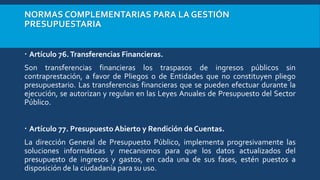 NORMAS COMPLEMENTARIAS PARA LA GESTIÓN
PRESUPUESTARIA
 Artículo 76.Transferencias Financieras.
Son transferencias financieras los traspasos de ingresos públicos sin
contraprestación, a favor de Pliegos o de Entidades que no constituyen pliego
presupuestario. Las transferencias financieras que se pueden efectuar durante la
ejecución, se autorizan y regulan en las Leyes Anuales de Presupuesto del Sector
Público.
 Artículo 77. Presupuesto Abierto y Rendición de Cuentas.
La dirección General de Presupuesto Público, implementa progresivamente las
soluciones informáticas y mecanismos para que los datos actualizados del
presupuesto de ingresos y gastos, en cada una de sus fases, estén puestos a
disposición de la ciudadanía para su uso.
 