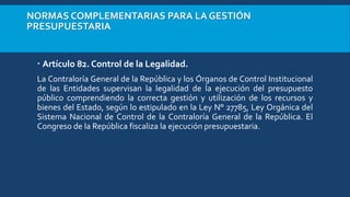 NORMAS COMPLEMENTARIAS PARA LA GESTIÓN
PRESUPUESTARIA
 Artículo 82. Control de la Legalidad.
La Contraloría General de la República y los Órganos de Control Institucional
de las Entidades supervisan la legalidad de la ejecución del presupuesto
público comprendiendo la correcta gestión y utilización de los recursos y
bienes del Estado, según lo estipulado en la Ley N° 27785, Ley Orgánica del
Sistema Nacional de Control de la Contraloría General de la República. El
Congreso de la República fiscaliza la ejecución presupuestaria.
 