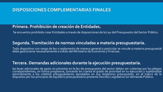 DISPOSICIONES COMPLEMENTARIAS FINALES
Primera. Prohibición de creación de Entidades.
Se encuentra prohibido crear Entidades a través de disposiciones de la Ley del Presupuesto del Sector Público.
Segunda.Tramitación de normas vinculadas a materia presupuestaria.
Todo dispositivo con rango de ley o reglamento de manera general o particular se vincule a materia presupuestal
debe gestionarse necesariamente a través del Ministerio de Economía y Finanzas.
Tercera. Demandas adicionales durante la ejecución presupuestaria.
las leyes adicionales de gasto no previstas en la ley de presupuesto del sector deben ser cubiertas por los pliegos
correspondientes, en forma progresiva, tomando en cuenta el grado de prioridad en su ejecución y sujetándose
estrictamente a los créditos presupuestarios aprobados en sus respectivo presupuesto, en el marco de lo
dispuesto por los principios de equilibrio presupuestario presente Decreto Legislativo sin demanda Público.
 