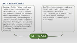 ARTÍCULO 6. ENTIDAD PÚBLICA
Constituye Entidad Pública, en adelante
Entidad, única y exclusivamente para
efectos del presente Decreto Legislativo,
todo organismo o entidad con personería
jurídica comprendido en los niveles de
Gobierno Nacional, Gobierno Regional y
Gobierno Local, incluidos sus respectivos
Organismos Públicos y empresas, creados
o por crearse; las empresas en las que el
Estado ejerza el control accionario; y los
Organismos Constitucionalmente
Autónomos
Son Pliegos Presupuestarios, en adelante
Pliegos, las Entidades Públicas que
tienen aprobado un crédito
presupuestario en la Ley de Presupuesto
del Sector Público. Los Pliegos
presupuestarios se crean o suprimen
mediante Ley.
DEFINICIONE
S
 