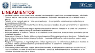 LINEAMIENTOS
• Establecer objetivos institucionales claros, medibles, alcanzables y acordes con las Políticas Nacionales y Sectoriales.
• Disponer, asignar y ejecutar los recursos presupuestales para financiar los resultados que los ciudadanos esperan y
valoran.
• Redefinir a nivel nacional, regional y local, las competencias y funciones de las entidades en concordancia con el
proceso de descentralización.
• Adecuar la organización institucional en función de los procesos de la cadena de valor y a la normativa de los sistemas
administrativos del Estado.
• El sistema de recursos humanos asegura la profesionalización de la función pública a fin de contar con funcionarios y
servidores idóneos para el puesto y las funciones que desempeñan.
• Monitorear y evaluar la eficiencia y eficacia en la transformación de los insumos, en los productos y resultados que los
ciudadanos demandan.
• Desarrollar un Sistema de Gestión del Conocimiento integrado al Sistema de Seguimiento, Monitoreo y Evaluación que
permita obtener las lecciones aprendidas de los éxitos y fracasos y establezca las mejores prácticas para un nuevo
ciclo de gestión.
• Asegurar la transparencia, la integridad y la ética pública, la participación y la colaboración ciudadanas en el debate de
las políticas públicas y en la expresión de opinión sobre la calidad de los servicios públicos y el
• desempeño de las entidades.
• Promover el gobierno electrónico a través del uso intensivo de las tecnologías de información y comunicación (TIC)
como soporte a los procesos de planificación, producción y gestión de las entidades públicas permitiendo a su vez
consolidar propuestas de gobierno abierto
 