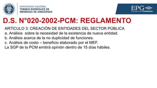 D.S. N°020-2002-PCM: REGLAMENTO
ARTÍCULO 3: CREACIÓN DE ENTIDADES DEL SECTOR PÚBLICA
a. Análisis sobre la necesidad de la existencia de nueva entidad.
b. Análisis acerca de la no duplicidad de funciones.
c. Análisis de costo – beneficio elaborado por el MEF.
La SGP de la PCM emitirá opinión dentro de 15 días hábiles.
 