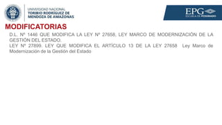 MODIFICATORIAS
D.L. Nº 1446 QUE MODIFICA LA LEY Nº 27658, LEY MARCO DE MODERNIZACIÓN DE LA
GESTIÓN DEL ESTADO.
LEY Nº 27899. LEY QUE MODIFICA EL ARTÍCULO 13 DE LA LEY 27658 Ley Marco de
Modernización de la Gestión del Estado
 