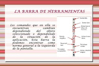 LA BARRA DE HERRAMIENTAS Los comandos que en ella se encuentran cambian dependiendo del objeto seleccionado o dependiendo de la situación de la aplicación. Esta barra la podemos encontrar como norma general a la izquierda de la pantalla.  