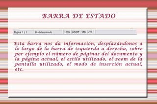BARRA DE ESTADO Esta barra nos da información, desplazándonos a lo largo de la barra de izquierda a derecha, sobre por ejemplo el número de páginas del documento y la página actual, el estílo utilizado, el zoom de la pantalla utilizado, el modo de inserción actual, etc.  