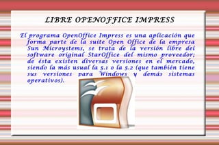 LIBRE OPENOFFICE IMPRESS El programa OpenOffice Impress es una aplicación que forma parte de la suite Open Office de la empresa Sun Microystems, se trata de la versión libre del software original StarOffice del mismo proveedor; de ésta existen diversas versiones en el mercado, siendo la más usual la 5.1 o la 5.2 (que también tiene sus versiones para Windows y demás sistemas operativos).  