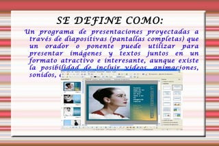 SE DEFINE COMO: Un programa de presentaciones proyectadas a través de diapositivas (pantallas completas) que un orador o ponente puede utilizar para presentar imágenes y textos juntos en un formato atractivo e interesante, aunque existe la posibilidad de incluir vídeos, animaciones, sonidos, etc. 